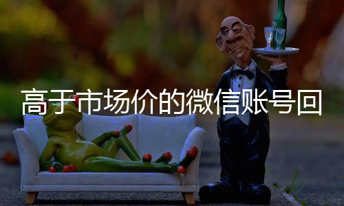 高于市场价的微信账号回收微信号官网回收价格表（微信号回收平台交易200）